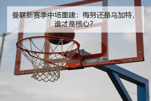曼联新赛季中场重建：梅努还是乌加特，谁才是核心？